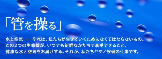 管を操る。健康な水と空気をお届けする。それが、私たちヤマノ設備の仕事です。